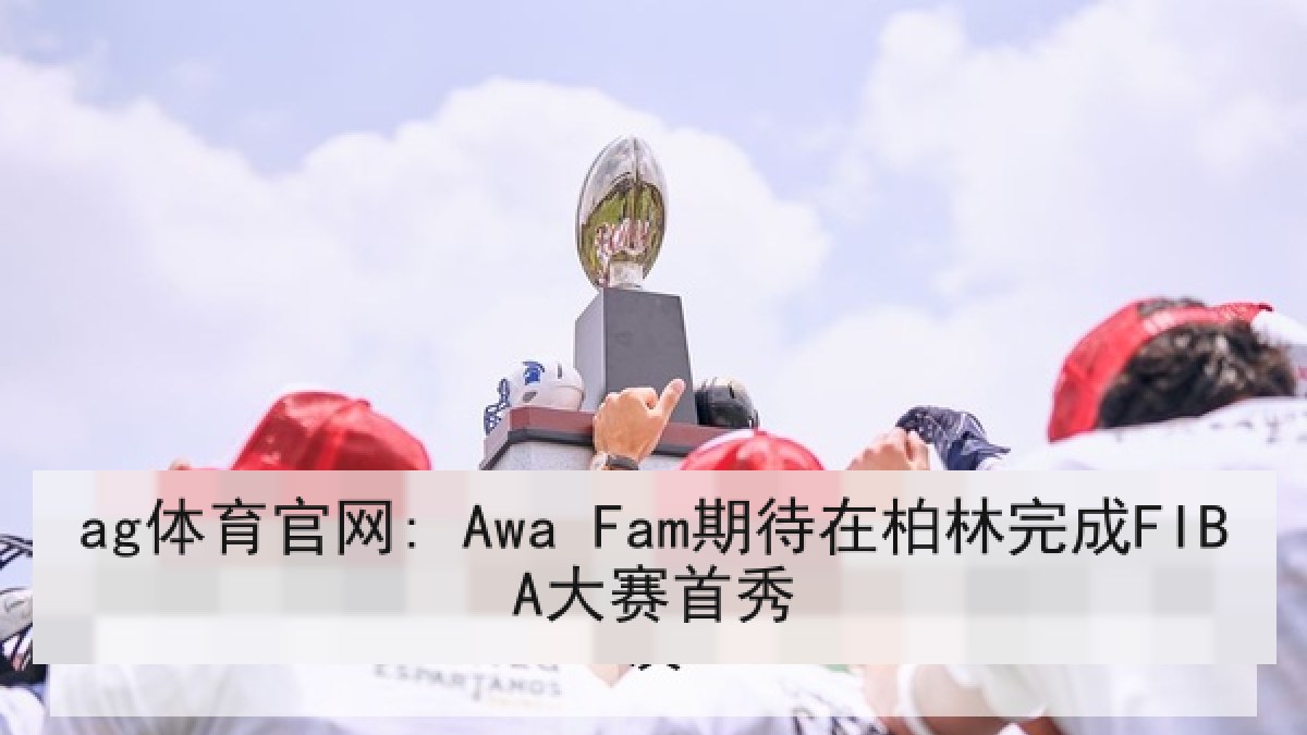 ag体育官网: Awa Fam期待在柏林完成FIBA大赛首秀 ag体育官网: Awa Fam期待在柏林完成FIBA大赛首秀