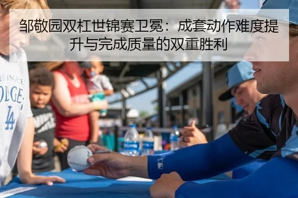 邹敬园双杠世锦赛卫冕：成套动作难度提升与完成质量的双重胜利