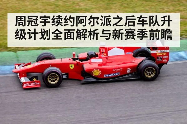 周冠宇续约阿尔派之后车队升级计划全面解析与新赛季前瞻