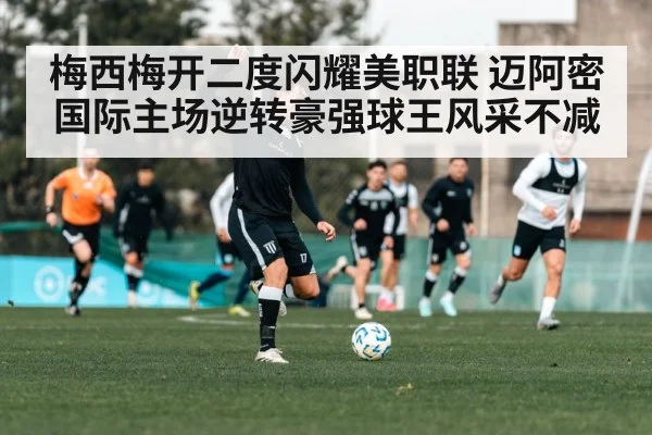 梅西梅开二度闪耀美职联 迈阿密国际主场逆转豪强球王风采不减