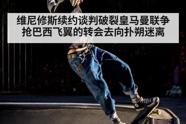 维尼修斯续约谈判破裂皇马曼联争抢巴西飞翼的转会去向扑朔迷离